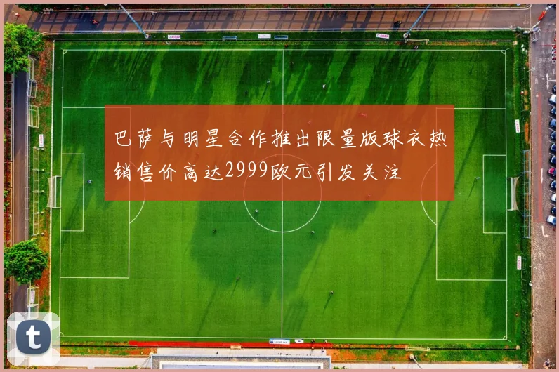 巴萨与明星合作推出限量版球衣热销售价高达2999欧元引发关注