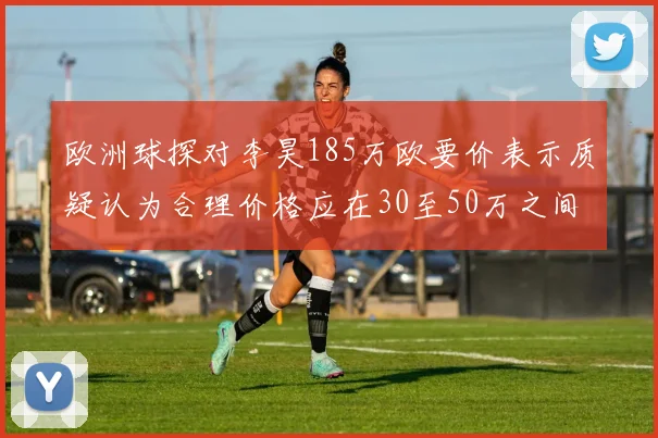 欧洲球探对李昊185万欧要价表示质疑认为合理价格应在30至50万之间
