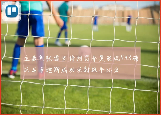 主裁判张雷坚持判罚李昊犯规VAR确认后卡迪斯成功点射扳平比分