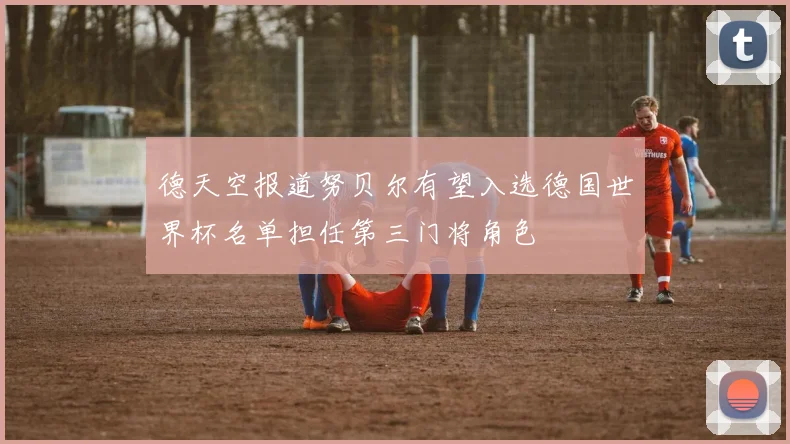 德天空报道努贝尔有望入选德国世界杯名单担任第三门将角色