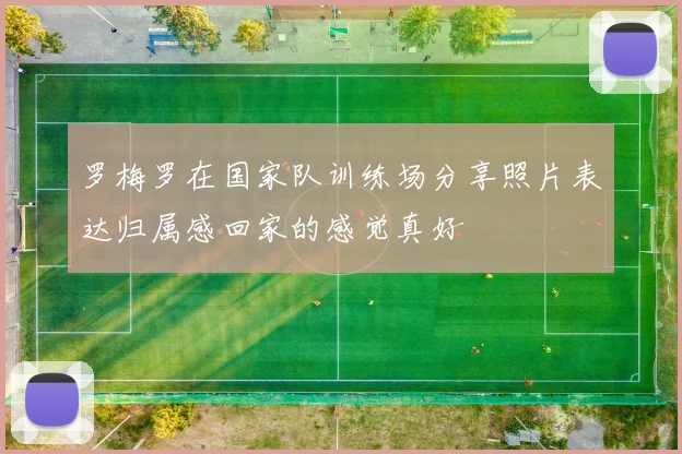 罗梅罗在国家队训练场分享照片表达归属感回家的感觉真好