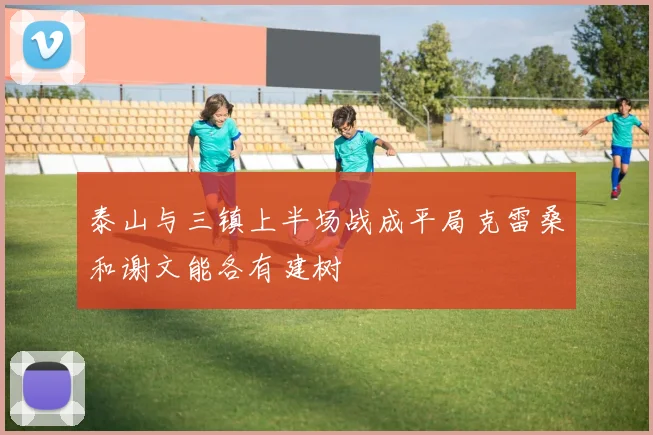 泰山与三镇上半场战成平局克雷桑和谢文能各有建树
