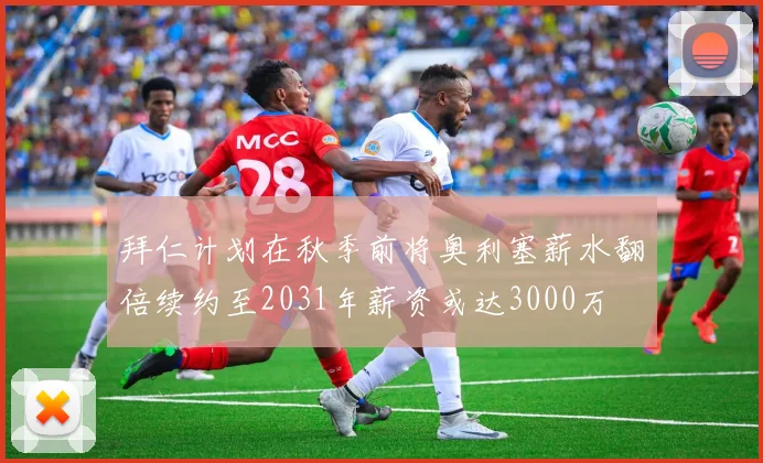 拜仁计划在秋季前将奥利塞薪水翻倍续约至2031年薪资或达3000万