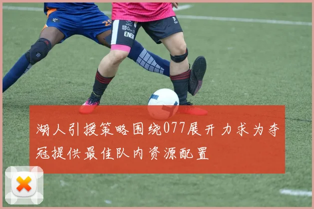 湖人引援策略围绕077展开力求为夺冠提供最佳队内资源配置