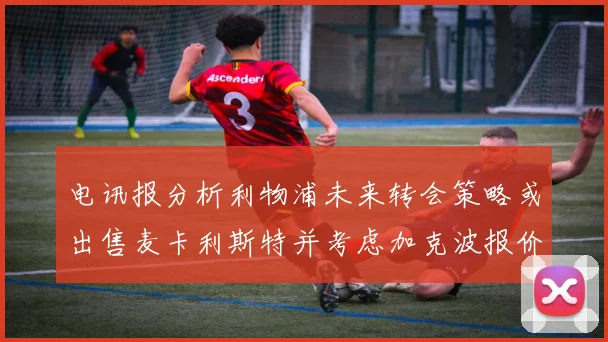 电讯报分析利物浦未来转会策略或出售麦卡利斯特并考虑加克波报价