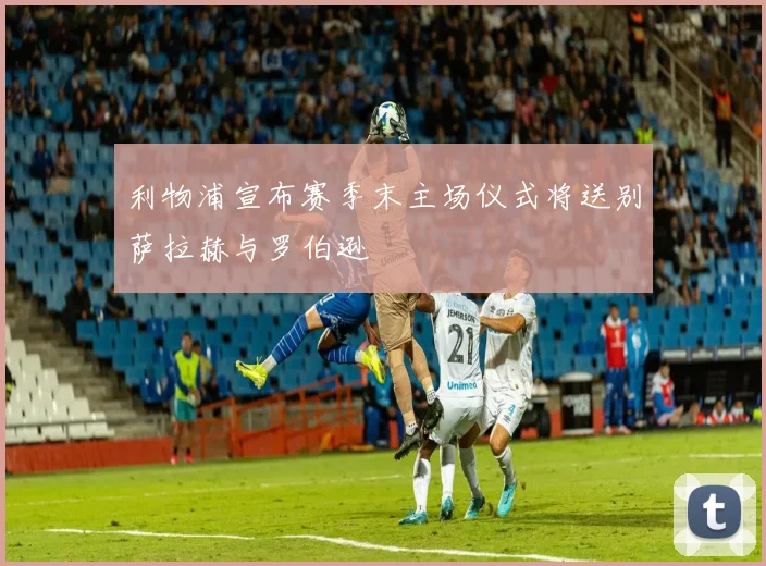 利物浦宣布赛季末主场仪式将送别萨拉赫与罗伯逊