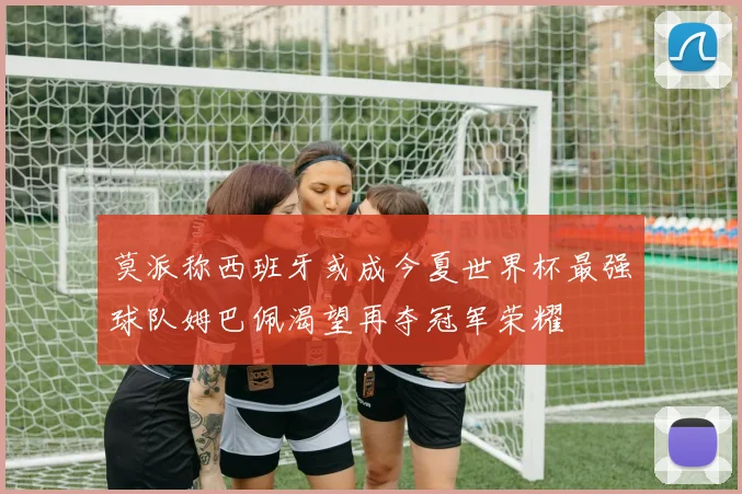 莫派称西班牙或成今夏世界杯最强球队姆巴佩渴望再夺冠军荣耀