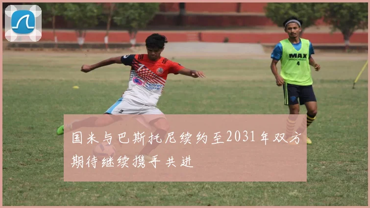 国米与巴斯托尼续约至2031年双方期待继续携手共进