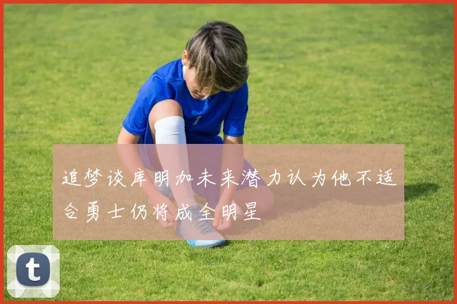 追梦谈库明加未来潜力认为他不适合勇士仍将成全明星